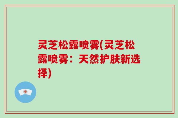灵芝松露喷雾(灵芝松露喷雾：天然护肤新选择)