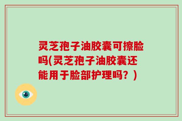 灵芝孢子油胶囊可擦脸吗(灵芝孢子油胶囊还能用于脸部护理吗？)
