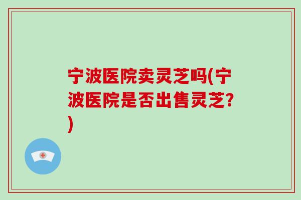 宁波医院卖灵芝吗(宁波医院是否出售灵芝？)