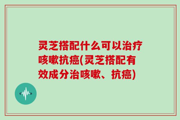 灵芝搭配什么可以治疗咳嗽抗癌(灵芝搭配有效成分治咳嗽、抗癌)