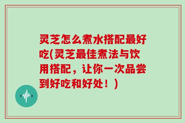 灵芝怎么煮水搭配最好吃(灵芝最佳煮法与饮用搭配，让你一次品尝到好吃和好处！)
