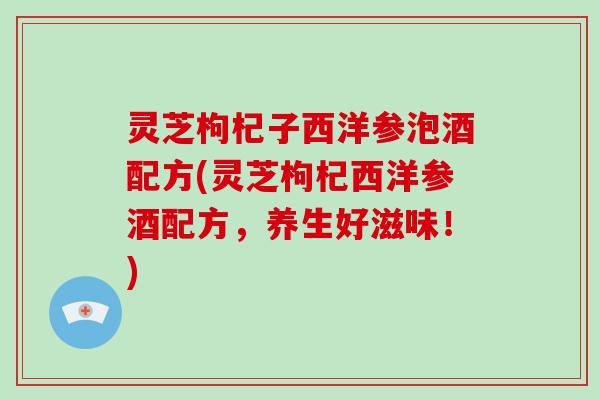 灵芝枸杞子西洋参泡酒配方(灵芝枸杞西洋参酒配方，养生好滋味！)