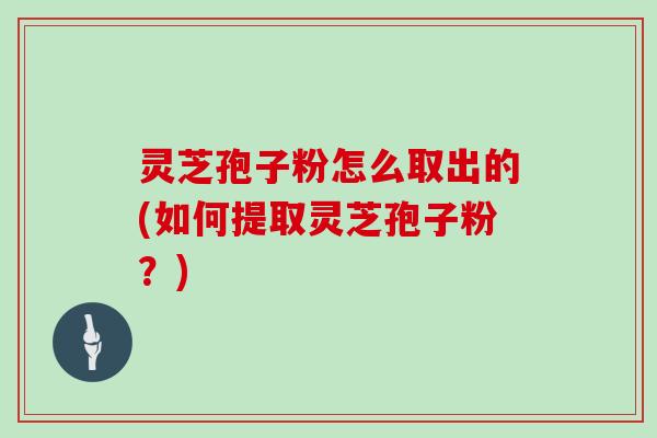 灵芝孢子粉怎么取出的(如何提取灵芝孢子粉？)