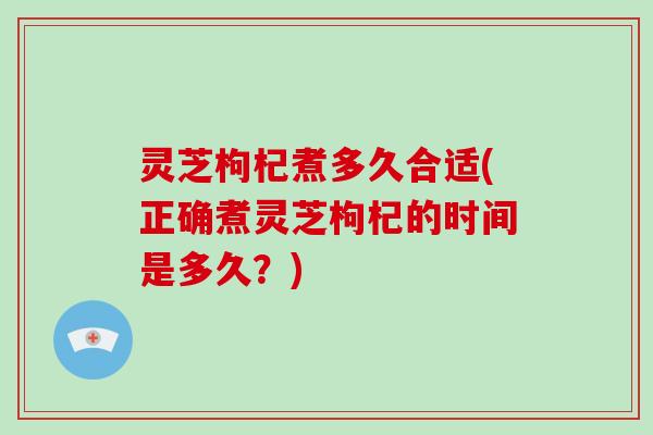 灵芝枸杞煮多久合适(正确煮灵芝枸杞的时间是多久？)