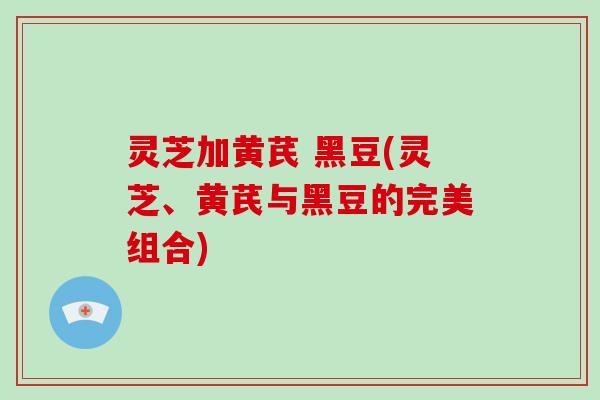 灵芝加黄芪 黑豆(灵芝、黄芪与黑豆的完美组合)