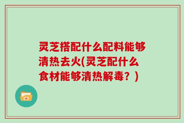 灵芝搭配什么配料能够清热去火(灵芝配什么食材能够清热解毒？)