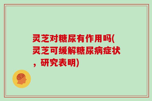 灵芝对糖尿有作用吗(灵芝可缓解糖尿病症状，研究表明)