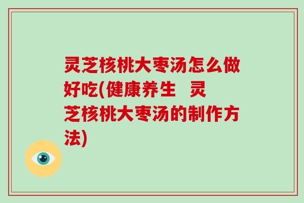 灵芝核桃大枣汤怎么做好吃(健康养生  灵芝核桃大枣汤的制作方法)