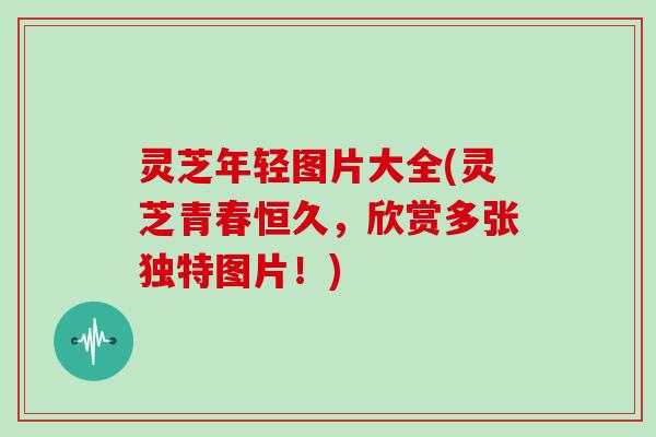 灵芝年轻图片大全(灵芝青春恒久，欣赏多张独特图片！)