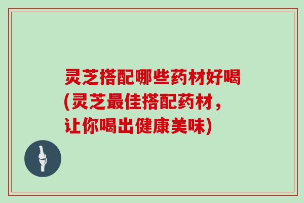 灵芝搭配哪些药材好喝(灵芝最佳搭配药材，让你喝出健康美味)