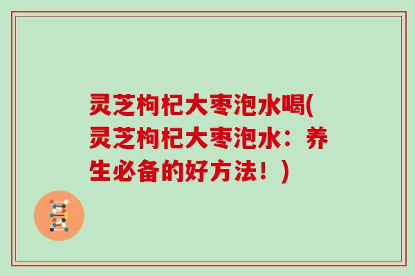 灵芝枸杞大枣泡水喝(灵芝枸杞大枣泡水：养生必备的好方法！)