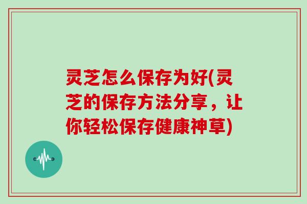 灵芝怎么保存为好(灵芝的保存方法分享，让你轻松保存健康神草)