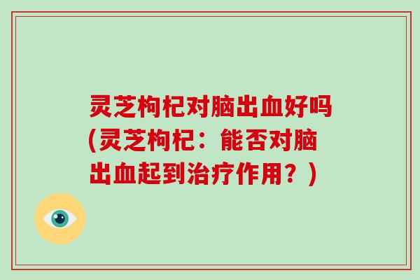 灵芝枸杞对脑出血好吗(灵芝枸杞：能否对脑出血起到治疗作用？)