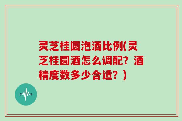 灵芝桂圆泡酒比例(灵芝桂圆酒怎么调配？酒精度数多少合适？)