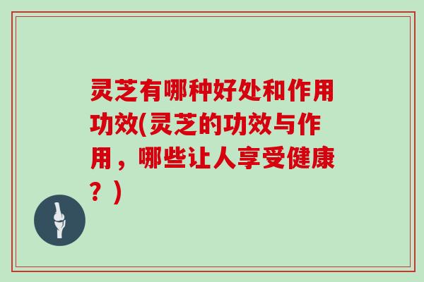 灵芝有哪种好处和作用功效(灵芝的功效与作用，哪些让人享受健康？)