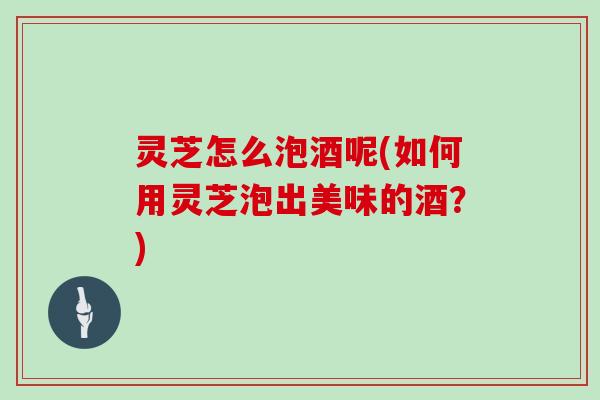 灵芝怎么泡酒呢(如何用灵芝泡出美味的酒？)