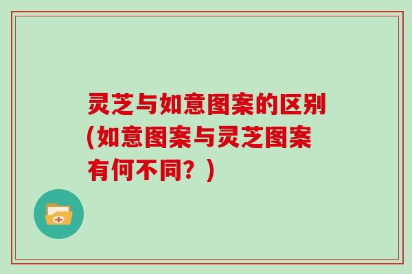 灵芝与如意图案的区别(如意图案与灵芝图案有何不同？)