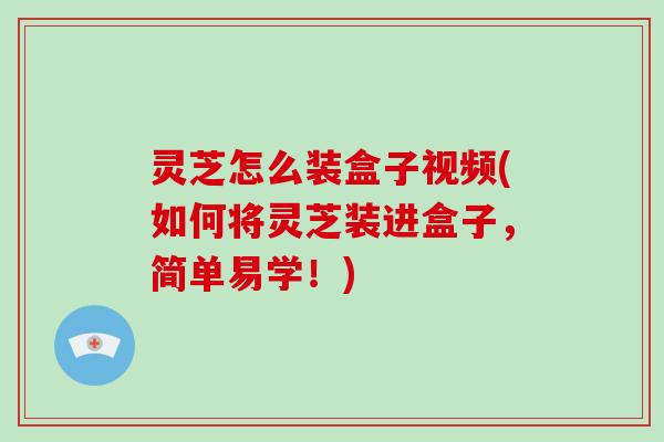 灵芝怎么装盒子视频(如何将灵芝装进盒子，简单易学！)