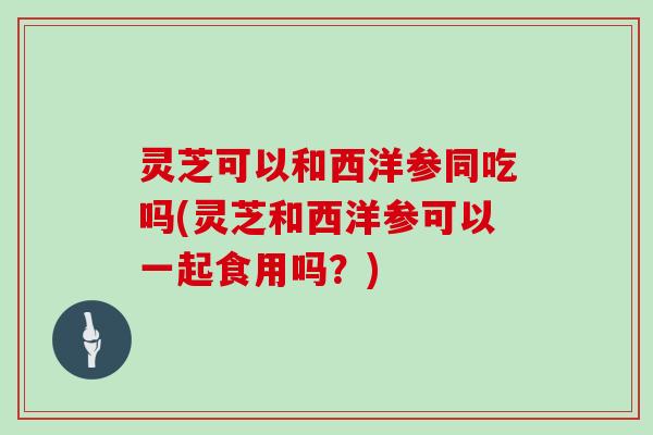 灵芝可以和西洋参同吃吗(灵芝和西洋参可以一起食用吗？)