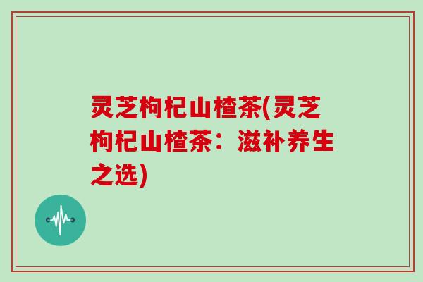 灵芝枸杞山楂茶(灵芝枸杞山楂茶：滋补养生之选)