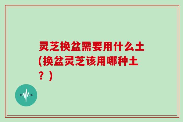 灵芝换盆需要用什么土(换盆灵芝该用哪种土？)