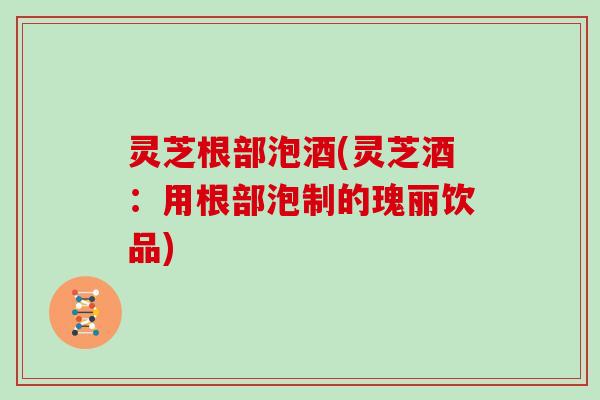 灵芝根部泡酒(灵芝酒：用根部泡制的瑰丽饮品)-第1张图片-灵芝大师