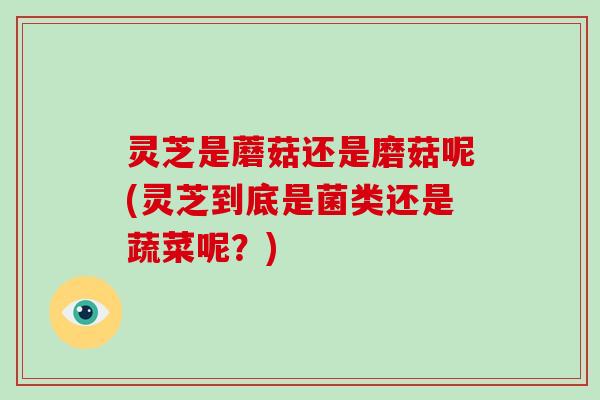 灵芝是蘑菇还是磨菇呢(灵芝到底是菌类还是蔬菜呢？)
