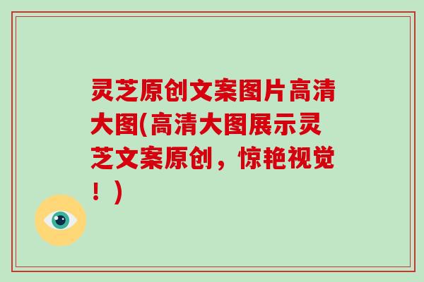 灵芝原创文案图片高清大图(高清大图展示灵芝文案原创，惊艳视觉！)