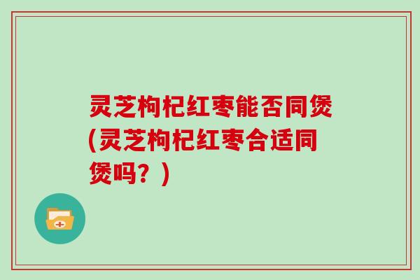 灵芝枸杞红枣能否同煲(灵芝枸杞红枣合适同煲吗？)