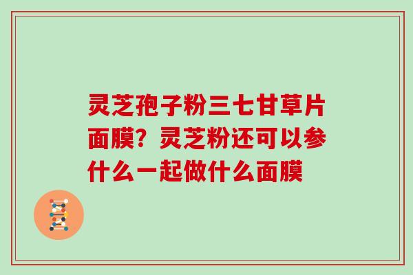 灵芝孢子粉三七甘草片面膜？灵芝粉还可以参什么一起做什么面膜