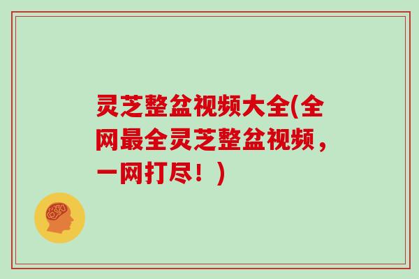 灵芝整盆视频大全(全网最全灵芝整盆视频，一网打尽！)