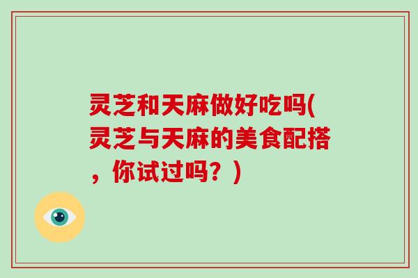 灵芝和天麻做好吃吗(灵芝与天麻的美食配搭，你试过吗？)