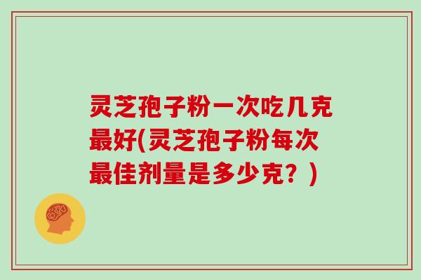 灵芝孢子粉一次吃几克最好(灵芝孢子粉每次最佳剂量是多少克？)