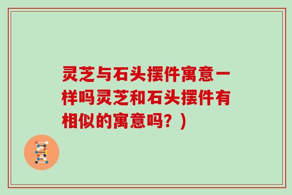 灵芝与石头摆件寓意一样吗灵芝和石头摆件有相似的寓意吗？)