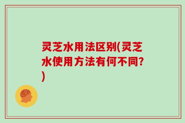 灵芝水用法区别(灵芝水使用方法有何不同？)