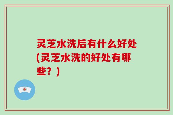 灵芝水洗后有什么好处(灵芝水洗的好处有哪些？)