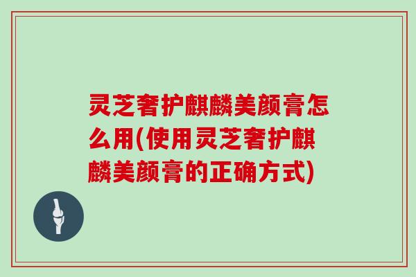 灵芝奢护麒麟美颜膏怎么用(使用灵芝奢护麒麟美颜膏的正确方式)