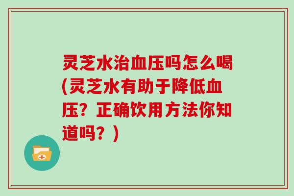 灵芝水治血压吗怎么喝(灵芝水有助于降低血压？正确饮用方法你知道吗？)
