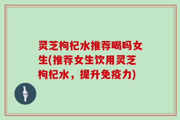 灵芝枸杞水推荐喝吗女生(推荐女生饮用灵芝枸杞水,提升免疫力)-第1张图片-灵芝大师 灵芝枸杞水推荐喝吗女生(推荐女生饮用灵芝枸杞水,提升免疫力)-第1张图片-灵芝大师