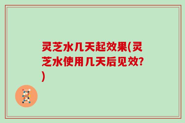 灵芝水几天起效果(灵芝水使用几天后见效？)