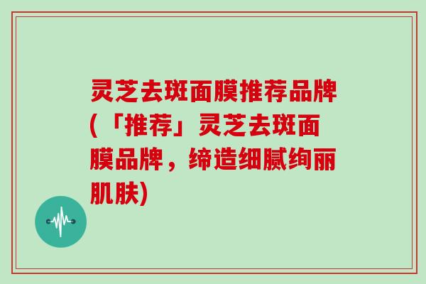 灵芝去斑面膜推荐品牌(「推荐」灵芝去斑面膜品牌，缔造细腻绚丽肌肤)