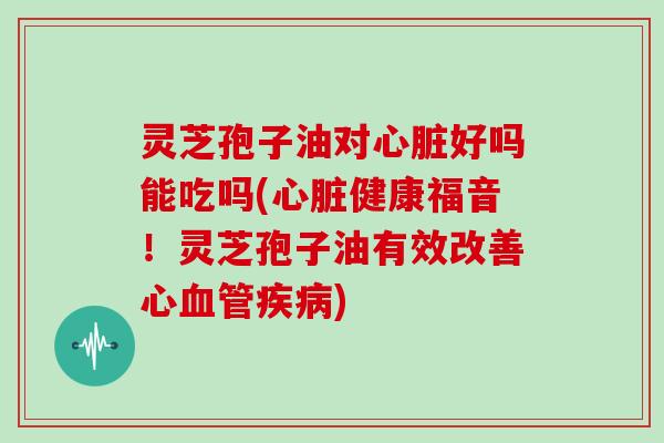 灵芝孢子油对心脏好吗能吃吗(心脏健康福音！灵芝孢子油有效改善心血管疾病)-第1张图片-灵芝大师