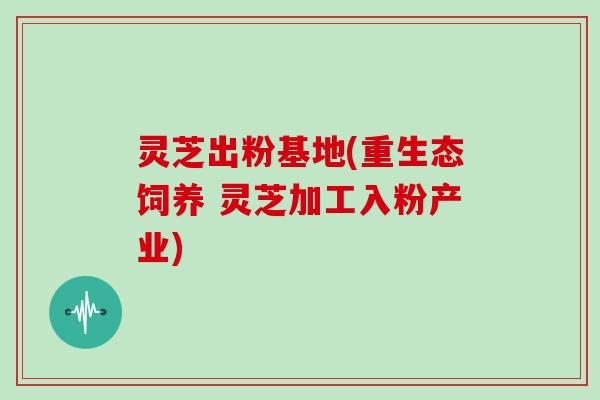 灵芝出粉基地(重生态饲养 灵芝加工入粉产业)