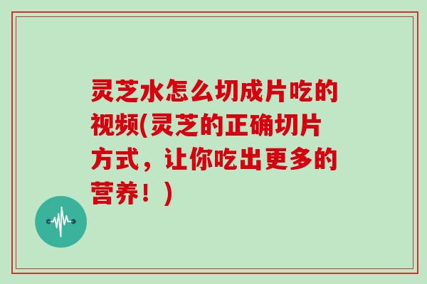 灵芝水怎么切成片吃的视频(灵芝的正确切片方式，让你吃出更多的营养！)-第1张图片-灵芝大师