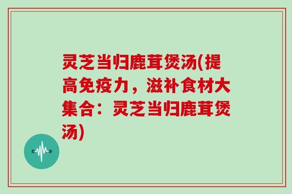 灵芝当归鹿茸煲汤(提高免疫力，滋补食材大集合：灵芝当归鹿茸煲汤)