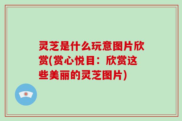 灵芝是什么玩意图片欣赏(赏心悦目：欣赏这些美丽的灵芝图片)