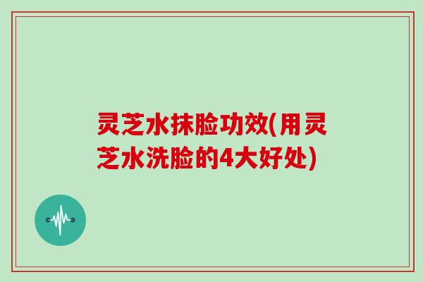 灵芝水抹脸功效(用灵芝水洗脸的4大好处)