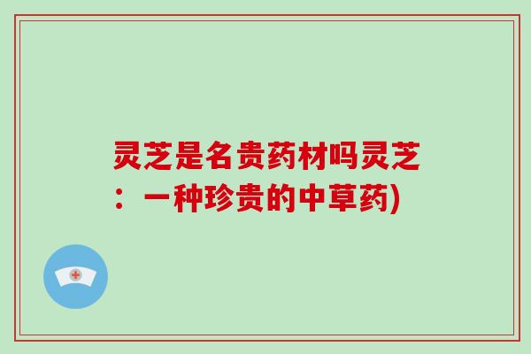 灵芝是名贵药材吗灵芝：一种珍贵的中草药)