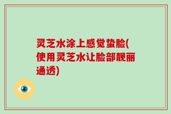 灵芝水涂上感觉蛰脸(使用灵芝水让脸部靓丽通透)-第1张图片-灵芝大师 灵芝水涂上感觉蛰脸(使用灵芝水让脸部靓丽通透)-第1张图片-灵芝大师