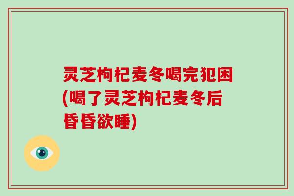 灵芝枸杞麦冬喝完犯困(喝了灵芝枸杞麦冬后昏昏欲睡)